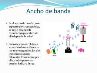 Ancho de banda
 Es el ancho de la señal en el
  espectro electromagnético,
  es decir, el rango de
  frecuencias que cubre, de
  ella depende la señal.

 En los telefon0s celulares
  se envía información cada
  100 microsegundos, los dos
  transmisores usan
  diferentes frecuencias, por
  ello, ambas personas
  pueden hablar a la vez
 