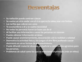 • Su radiación puede contraer cáncer.
• Se vuelve un vicio andar con el si es que no lo sabes usar con limites.
• Las tarifas que cobran son caras
• Te acostumbras a él y se vuelve necesidad
• No todas las personas hacen un buen uso de el
• Al facilitar una información a veces las personas no razonan
• Puedes obtener información errónea
• Puede causar ensimismamiento, desconexión con la realidad y soledad
• Desmotiva la actividad física y los juegos al aire libre pudiendo causar
desinterés en otras formas de entretenimiento.
• Puede difundir material obsceno, perjudicial o comentarios agresivos para
las personas.
• Problemas de salud como los que se mencionan al principio (más en niños)
 