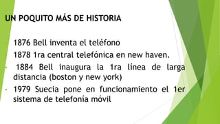 UN POQUITO MÁS DE HISTORIA
1876 Bell inventa el teléfono
• 1878 1ra central telefónica en new haven.
• 1884 Bell inaugura la 1ra línea de larga
distancia (boston y new york)
• 1979 Suecia pone en funcionamiento el 1er
sistema de telefonía móvil
•

 