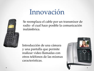 Innovación
Se reemplaza el cable por un transmisor de
radio el cual hace posible la comunicación
inalámbrica.
Introducción de una cámara
y una pantalla que permite
realizar video llamadas con
otros teléfonos de las mismas
características.
 