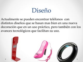 Diseño
Actualmente se pueden encontrar teléfonos con
distintos diseños que se basan mas bien en una nueva
decoración que en un uso práctico, pero también con los
avances tecnológicos que facilitan su uso.
 