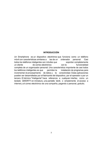 INTRODUCCIÓN

Un Smartphone es un dispositivo electrónico que funciona como un teléfono
móvil con características similares a las de un ordenador personal. Casi
todos los teléfonos inteligentes son móviles que           soportan completamente
un cliente            de correo electrónico         con la             funcionalidad
completa de un organizador personal. Una característica importante de casi todos
los teléfonos inteligentes es que     permiten la   instalación de programas para
incrementar el procesamiento de datos y la conectividad. Estas aplicaciones
pueden ser desarrolladas por el fabricante del dispositivo, por el operador o por un
tercero. El término "Inteligente" hace referencia a cualquier interfaz, como un
teclado QWERTY en miniatura, una pantalla táctil, o simplemente el acceso a
internet y al correo electrónico de una compañía, pagando o personal, gratuito.




                                         3
 