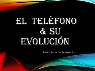 EL TELÉFONO
& SU
EVOLUCIÓN
Pedro Bustamante Asencio
 