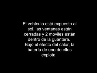 El vehículo está expuesto al sol, las ventanas están cerradas y 2 moviles están dentro de la guantera.  Bajo el efecto del calor, la batería de uno de ellos explota.  
