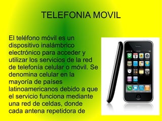 TELEFONIA MOVIL

El teléfono móvil es un
dispositivo inalámbrico
electrónico para acceder y
utilizar los servicios de la red
de telefonía celular o móvil. Se
denomina celular en la
mayoría de países
latinoamericanos debido a que
el servicio funciona mediante
una red de celdas, donde
cada antena repetidora de
señal es una célula, si bien
 