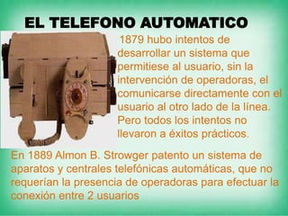EL TELEFONO AUTOMATICO
                      1879 hubo intentos de
                     desarrollar un sistema que
                     permitiese al usuario, sin la
                     intervención de operadoras, el
                     comunicarse directamente con el
                     usuario al otro lado de la línea.
                     Pero todos los intentos no
                     llevaron a éxitos prácticos.
En 1889 Almon B. Strowger patento un sistema de
aparatos y centrales telefónicas automáticas, que no
requerían la presencia de operadoras para efectuar la
conexión entre 2 usuarios
 