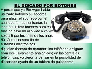 EL DISCADO POR BOTONES
A pesar que ya Strowger había
utilizado botones pulsadores
para elegir el abonado con el
cual querían comunicarse, la
idea de utilizar botones para esa
función cayó en el olvido y volvió
solo allí por los fines de los años
50. Con el desarrollo de
sistemas electrónicos
digitales (hemos de recordar: los teléfonos antiguos
eran exclusivamente analógicos) en las centrales
telefónicas, volvieron a pensar en la posibilidad de
discar con ayuda de un tablero de pulsadores.
 