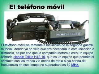 El teléfono móvil




El teléfono móvil se remonta a los inicios de la segunda guerra
mundial, donde ya se veía que era necesaria la comunicación a
distancia, es por eso que la compañía Motorola creó un equipo
llamado Handie Talkie H12-16, que es un equipo que permite el
contacto con las tropas vía ondas de radio cuya banda de
frecuencias en ese tiempo no superaban los 60 MHz.
 