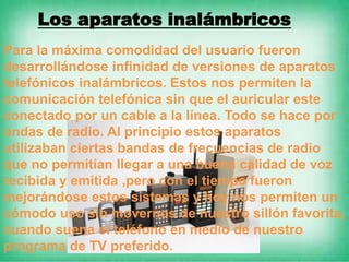 Los aparatos inalámbricos
Para la máxima comodidad del usuario fueron
desarrollándose infinidad de versiones de aparatos
telefónicos inalámbricos. Estos nos permiten la
comunicación telefónica sin que el auricular este
conectado por un cable a la línea. Todo se hace por
ondas de radio. Al principio estos aparatos
utilizaban ciertas bandas de frecuencias de radio
que no permitían llegar a una buena calidad de voz
recibida y emitida ,pero con el tiempo fueron
mejorándose estos sistemas y hoy nos permiten un
cómodo uso sin movernos de nuestro sillón favorita,
cuando suena el teléfono en medio de nuestro
programa de TV preferido.
 
