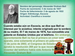 Nombre del personaje: Alexander Graham Bell
              Fecha de nacimiento: 3 de marzo de 1847
              Fecha de fallecimiento: 2 de agosto de 1922
              Origen: Edimburgo, Escocia
              Actividad: Científico e inventor



Cuando estaba aún en Escocia, se dice que Bell se
interesó por la acústica; interés originado por la sordera
de su madre. El 7 de marzo de 1876, fue concedida una
patente en Estados Unidos por el teléfono. Sin embargo,
aparentemente Bell no fue el primero en crear este
aparato, sino solamente el primero en patentarlo, pues el
11 de junio de 2002, el Congreso de Estados Unidos
aprobó la resolución 269 por la que reconoció que el
inventor del teléfono había sido Antonio Meucci y no
Alexander Graham Bell.
 