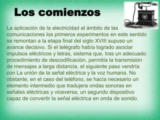 Los comienzos
La aplicación de la electricidad al ámbito de las
comunicaciones los primeros experimentos en este sentido
se remontan a la etapa final del siglo XVIII supuso un
avance decisivo. Si el telégrafo había logrado asociar
impulsos eléctricos y letras, sistema que, tras un adecuado
procedimiento de descodificación, permitía la transmisión
de mensajes a larga distancia, el siguiente paso vendría
con La unión de la señal eléctrica y la voz humana. No
obstante, en el caso del teléfono, se hacía necesario un
elemento intermedio que tradujera ondas sonoras en
señales eléctricas y viceversa, un segundo dispositivo
capaz de convertir la señal eléctrica en onda de sonido.
 