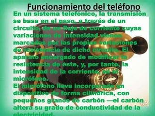 Funcionamiento del teléfono
En un sistema telefónico, la transmisión
se basa en el paso, a través de un
circuito, de un flujo de corriente cuyas
variaciones de intensidad vienen
marcadas por las propias variaciones
de resistencia de dicho circuito. El
aparato encargado de modificar la
resistencia de éste, y, por tanto, la
intensidad de la corriente, es el
micrófono.
El micrófono lleva incorporado un
dispositivo de forma cilíndrica, con
pequeños granos de carbón —el carbón
altera su grado de conductividad de la
 