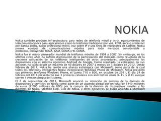 Nokia también produce infraestructura para redes de telefonía móvil y otros equipamientos de
telecomunicaciones para aplicaciones como la telefonía tradicional por voz, RDSI, acceso a Internet
por banda ancha, radio profesional móvil, voz sobre IP y una línea de receptores de satélite. Nokia
provee equipos de comunicaciones móviles para todo mercado considerable y
protocolo, incluyendo TDMA, GSM, CDMA y W-CDMA.
Nokia fue el mayor proveedor mundial de teléfonos móviles de 1998 a 2007. Sin embargo, en los
últimos cinco años ha sufrido disminución de la participación del mercado como resultado de la
creciente utilización de los teléfonos inteligentes de otros proveedores, principalmente los
dispositivos con el sistema operativo Android de Google. Como resultado, la cotización de sus
acciones ha caído desde un máximo de 40 dólares en 2007 a menos de 3 dólares en 2012. Desde
febrero de 2011, Nokia ha tenido una alianza estratégica con Microsoft, como parte de la cual
todos los teléfonos inteligentes Nokia incorporarán Windows Phone de Microsoft. Nokia presentó
sus primeros teléfonos Windows Phone, el Lumia 710 y 800, en octubre de 2011, El dia 24 de
febrero del 2014 presentaron sus 3 primeros celulares con android los nokia X. X+ y el XL aunque
corren 1 version propia del sistema.
El 2 de septiembre de 2013, Microsoft anunció su intención de compra de la división de
dispositivos y servicios de Nokia como parte de un acuerdo global por un total de 5440 millones
de euros (7.200 millones de USD) por la compra de la división de dispositivos móviles y las
patentes de Nokia. Stephen Elop, CEO de Nokia, y otros ejecutivos se están uniendo a Microsoft
como parte del trato.
 