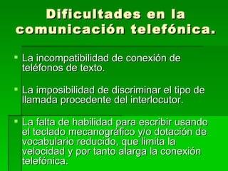 Dificultades en la comunicación telefónica. La incompatibilidad de conexión de teléfonos de texto. La imposibilidad de discriminar el tipo de llamada procedente del interlocutor. La falta de habilidad para escribir usando el teclado mecanográfico y/o dotación de vocabulario reducido, que limita la velocidad y por tanto alarga la conexión telefónica. 