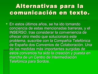 Alternativas para la comunicación en texto. En estos últimos años, se ha ido tomando conciencia de estas mencionadas barreras, y el INSERSO, tras considerar la conveniencia de ofrecer otro medio que solucionara este problema, suscribe con la Compañía Telefónica de España dos Convenios de Colaboración. Una de las medidas más importantes surgidas de estos convenios ha sido la creación y puesta en marcha de un Centro de Intermediación Telefónica para Sordos. 