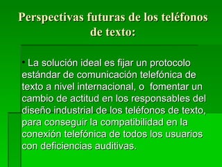 Perspectivas futuras de los teléfonos de texto: La solución ideal es fijar un protocolo estándar de comunicación telefónica de texto a nivel internacional, o  fomentar un cambio de actitud en los responsables del diseño industrial de los teléfonos de texto, para conseguir la compatibilidad en la conexión telefónica de todos los usuarios con deficiencias auditivas. 