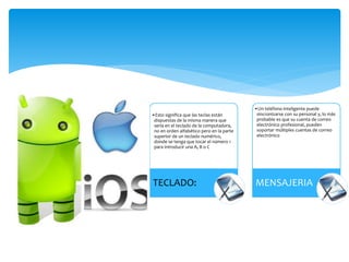 •Esto significa que las teclas están
dispuestas de la misma manera que
sería en el teclado de la computadora,
no en orden alfabético pero en la parte
superior de un teclado numérico,
donde se tenga que tocar el número 1
para introducir una A, B o C
TECLADO:
•Un teléfono inteligente puede
sincronizarse con su personal y, lo más
probable es que su cuenta de correo
electrónico profesional, pueden
soportar múltiples cuentas de correo
electrónico
MENSAJERIA
 