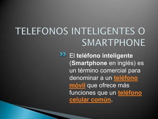 TELEFONOS INTELIGENTES O SMARTPHONE El teléfono inteligente(Smartphoneen inglés) es un término comercial para denominar a un teléfono móvilque ofrece más funciones que un teléfono celular común. 