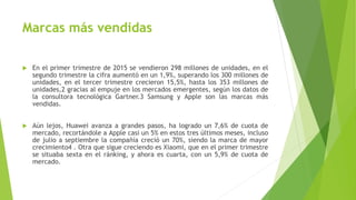 Marcas más vendidas
 En el primer trimestre de 2015 se vendieron 298 millones de unidades, en el
segundo trimestre la cifra aumentó en un 1,9%, superando los 300 millones de
unidades, en el tercer trimestre crecieron 15,5%, hasta los 353 millones de
unidades,2 gracias al empuje en los mercados emergentes, según los datos de
la consultora tecnológica Gartner.3 Samsung y Apple son las marcas más
vendidas.
 Aún lejos, Huawei avanza a grandes pasos, ha logrado un 7,6% de cuota de
mercado, recortándole a Apple casi un 5% en estos tres últimos meses, incluso
de julio a septiembre la compañía creció un 70%, siendo la marca de mayor
crecimiento4 . Otra que sigue creciendo es Xiaomi, que en el primer trimestre
se situaba sexta en el ránking, y ahora es cuarta, con un 5,9% de cuota de
mercado.
 