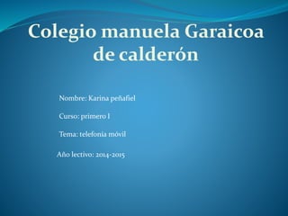 Colegio manuela Garaicoa
de calderón
Nombre: Karina peñafiel
Curso: primero I
Tema: telefonía móvil
Año lectivo: 2014-2015
 