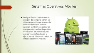 Sistemas Operativos Móviles
 De igual forma como nuestros
equipos de cómputo tienen su
sistema operativo ya hoy en día
nuestros teléfonos móviles
cuentan también con estos, los
que permiten realizar la gestión
de recursos del hardware para
que se vean reflejados en la
ejecución de diferentes tareas en
estos dispositivos móviles.
 