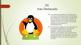 OS
mas Destacado
 Los sistemas operativos Android están
no solo en los dispositivos móviles para
los cuales fueron pensados inicialmente,
sino también en otros que permiten la
interacción de estos entre sí, este está
basado en Linux, un núcleo de sistema
operativo libre gratuito y
multiplataforma.
 Este sistema trabaja en una variación de
java llamada dalvick el cual permite
programar aplicaciones en esta,
también proporciona todas las
interfaces necesarias para el desarrollo
de las aplicaciones y que estas a su vez
puedan acceder a las diversas funciones
del teléfono de una manera práctica y
sencilla.
 