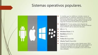 Sistemas operativos populares.
 A medida que los teléfonos móviles crecen en
popularidad, los sistemas operativos con los que
funcionan adquieren mayor importancia. La cuota
de mercado de sistemas operativos móviles en el
segundo trimestre de 2014 era el siguiente:
 Android 84,7 % (en países como España las
diferencias son más significativas, donde Android
tiene el 90,8 % de la cuota de mercado.
 iOS 11,7 %
 Windows Phone 2,5 %
 BlackBerry OS 0,5 %
 Otros 0,6 %
 Firefox OS Disponible
 Ubuntu Touch Disponible
 Android tiene la mayor cuota, desde enero 2011,
con más de la mitad del mercado, experimentó un
creciente aumento y en solo dos años (2009 a
comienzos de 2011) ha pasado a ser el SO móvil
más utilizado.
 