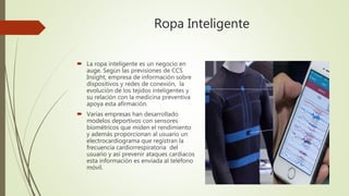 Ropa Inteligente
 La ropa inteligente es un negocio en
auge. Según las previsiones de CCS
Insight, empresa de información sobre
dispositivos y redes de conexión, la
evolución de los tejidos inteligentes y
su relación con la medicina preventiva
apoya esta afirmación.
 Varias empresas han desarrollado
modelos deportivos con sensores
biométricos que miden el rendimiento
y además proporcionan al usuario un
electrocardiograma que registran la
frecuencia cardiorrespiratoria del
usuario y así prevenir ataques cardiacos
esta información es enviada al teléfono
móvil.
 