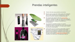 Prendas inteligentes
 Dentro de esta ropa podemos encontrar:
 Brasier que es capaz de medir grado de excitación
de la mujer atreves de sus pulsaciones y cuando
alcanza un punto máximo se desbrocha solo.
 Por el lado del calzado están las Smart Soles,
plantillas inteligentes que van dentro de cualquier
zapato y, gracias a su GPS son capaces lo localizar a
la persona desde cualquier Smartphone o
computadora.
 Los calcetines también existen en versión
inteligente capaces de examinar cómo usas tus pies
al hacer ejercicio y ofrecerte consejos para mejorar
tu postura y desempeño.
 Calzoncillos para los varones calzoncillos capaces
de medir la transpiración mediante electrodos,
analizando los químicos presentes en el sudor para
detectar enfermedades. También existen boxes a
los que se les puede integrar gel congelado para
mantener los testículos a temperatura óptima.
 