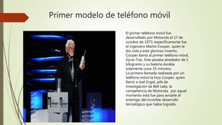 Primer modelo de teléfono móvil
El primer teléfono móvil fue
desarrollado por Motorola el 17 de
octubre de 1973, específicamente fue
el ingeniero Martin Cooper, quien le
dio vida a este glorioso invento.
Cooper llamó al primer teléfono móvil,
Dyna-Trac. Este pesaba alrededor de 1
kilogramo y su batería duraba
solamente unos 35 minutos.
La primera llamada realizada por un
teléfono móvil la hizo Cooper, quien
llamó a Joel Engel, jefe de
investigación de Bell Labs, la
competencia de Motorola, por aquel
momento esta fue para avisarle al
enemigo del increíble desarrollo
tecnológico que había logrado.
 