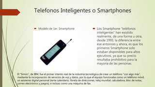 Telefonos Inteligentes o Smartphones
 Modelo de 1er. Smartphone  Los Smartphone “teléfonos
inteligentes” han existido
realmente, de una forma u otra,
desde 1993, la diferencia entre
ese entonces y ahora, es que los
primeros Smartphone solo
estaban disponibles para altos
ejecutivos, ya que su precio
resultaba prohibitivo para la
mayoría de las personas.
El “Simón”, de IBM, fue el primer intento real de la industria tecnológica de crear un teléfono “con algo más”,
mediante la incorporación de servicios de voz y datos, por lo que el equipo funcionaba como un teléfono móvil,
un asistente digital personal (tenía calendario, libreta de direcciones, reloj mundial, calculadora, bloc de notas,
correo electrónico y juegos), e incluso como una máquina de fax.
 