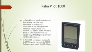 Palm Pilot 1000
 La Palm Pilot no fue técnicamente un
Smartphone, pero fue muy
importante ya que ayudo a
popularizar el uso de dispositivos
portátiles, y acostumbró a los
usuarios a la idea de poder llevar sus
datos de un lado a otro. Fue un
equipo muy utilizado por ejecutivos y
hombres de negocios.
 El Pilot 1000 contaba un procesador
de 16MHz y una memoria de 128KB.
Todo esto a un precio de 300 dólares.
 