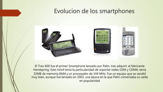 Evolucion de los smartphones
El Treo 600 fue el primer Smartphone lanzado por Palm, tras adquirir al fabricante
Handspring. Este móvil tenía la particularidad de soportar redes GSM y CDMA, tenía
32MB de memoria RAM y un procesador de 144 MHz. Fue un equipo que se vendió́
muy bien, aunque fue lanzado en 2003, una época en la que Palm comenzaba su caída
en popularidad
 