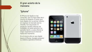 El gran acierto de la
manzana
“Iphone”
El iPhone de Apple es tan
conocido, que no hace falta decir
mucho al respecto. El éxito que
tuvo Apple con su primer intento
en ingresar al mercado de los
móviles, fue alucinante. El
producto vendió́ millones de
unidades, en parte gracias a su
pantalla táctil, y a que ofrecía la
mejor experiencia en Internet
hasta ese momento.
En el mismo año en que Apple
lanzó el iPhone, Google presentó
su sistema operativo Android.
 