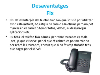 Desavantatges 
Fix 
• Els desavantatges del telèfon fixò són que sols se pot utilitzar 
avon está instalat, bé estigui en casa o a la oficina però no pot 
marcar en es carrer o tomar fotos, videos, ni descarregar 
aplicacions etc. 
• I si tens el telèfon fixò domes per rebre trucades es mala 
idea, ja que el servei per el que et cobren es per marcar no 
per rebre les trucades, encara que si no fas cap trucada tens 
que pagar per el servei. 
 