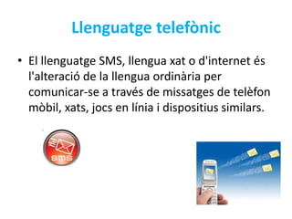 Llenguatge telefònic 
• El llenguatge SMS, llengua xat o d'internet és 
l'alteració de la llengua ordinària per 
comunicar-se a través de missatges de telèfon 
mòbil, xats, jocs en línia i dispositius similars. 
 