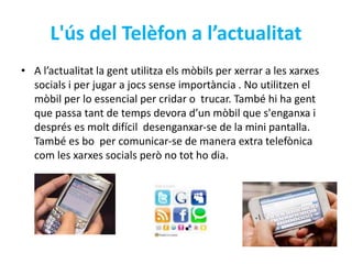 L'ús del Telèfon a l’actualitat 
• A l’actualitat la gent utilitza els mòbils per xerrar a les xarxes 
socials i per jugar a jocs sense importància . No utilitzen el 
mòbil per lo essencial per cridar o trucar. També hi ha gent 
que passa tant de temps devora d’un mòbil que s'enganxa i 
després es molt difícil desenganxar-se de la mini pantalla. 
També es bo per comunicar-se de manera extra telefònica 
com les xarxes socials però no tot ho dia. 
 