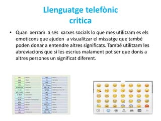 Llenguatge telefònic 
critica 
• Quan xerram a ses xarxes socials lo que mes utilitzam es els 
emoticons que ajuden a visualitzar el missatge que també 
poden donar a entendre altres significats. També utilitzam les 
abreviacions que si les escrius malament pot ser que donis a 
altres persones un significat diferent. 
 