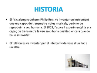 HISTORIA 
• El físic alemany Johann Philip Reis, va inventar un instrument 
que era capaç de transmetre notes musicals, però no de 
reproduir la veu humana. El 1863, l'aparell experimental ja era 
capaç de transmetre la veu amb bona qualitat, encara que de 
baixa intensitat. 
• El telèfon es va inventar per el intercanvi de veus d’un lloc a 
un altre. 
 
