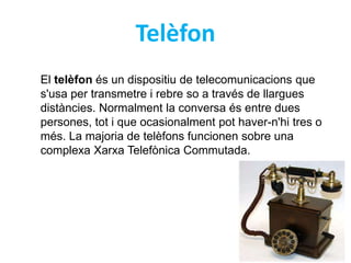 Telèfon 
El telèfon és un dispositiu de telecomunicacions que 
s'usa per transmetre i rebre so a través de llargues 
distàncies. Normalment la conversa és entre dues 
persones, tot i que ocasionalment pot haver-n'hi tres o 
més. La majoria de telèfons funcionen sobre una 
complexa Xarxa Telefònica Commutada. 
 