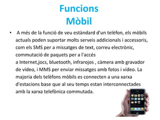 Funcions 
Mòbil 
• A més de la funció de veu estàndard d'un telèfon, els mòbils 
actuals poden suportar molts serveis addicionals i accessoris, 
com els SMS per a missatges de text, correu electrònic, 
commutació de paquets per a l'accés 
a Internet,jocs, bluetooth, infrarojos , càmera amb gravador 
de vídeo, i MMS per enviar missatges amb fotos i vídeo. La 
majoria dels telèfons mòbils es connecten a una xarxa 
d'estacions base que al seu temps estan interconnectades 
amb la xarxa telefònica commutada. 
 