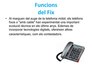 Funcions 
del Fix 
• Al marguen del auge de la telefonia mòbil, els telèfons 
fixos o "amb cable" han experimentat una important 
evolució tècnica en els últims anys. Edemes de 
incorporar tecnologies digitals, ofereixen altres 
característiques, com els contestadors. 
 