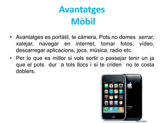Avantatges 
Mòbil 
• Avantatges es portàtil, te càmera, Pots no domes xerrar, 
xatejar, navegar en internet, tomar fotos, vídeo, 
descarregar aplicacions, jocs, música, radio etc. 
• Per lo que es millor si vols sortir o passejar tenir un ja 
que el pots dur a tots llocs i si te criden no te costa 
doblers. 
 