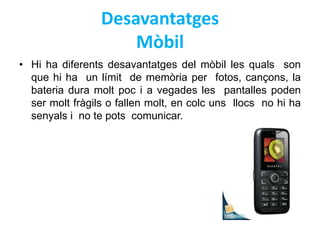 Desavantatges 
Mòbil 
• Hi ha diferents desavantatges del mòbil les quals son 
que hi ha un límit de memòria per fotos, cançons, la 
bateria dura molt poc i a vegades les pantalles poden 
ser molt fràgils o fallen molt, en colc uns llocs no hi ha 
senyals i no te pots comunicar. 
 