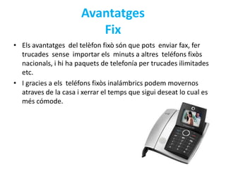 Avantatges 
Fix 
• Els avantatges del telèfon fixò són que pots enviar fax, fer 
trucades sense importar els minuts a altres teléfons fixòs 
nacionals, i hi ha paquets de telefonía per trucades ilimitades 
etc. 
• I gracies a els teléfons fixòs inalámbrics podem movernos 
atraves de la casa i xerrar el temps que sigui deseat lo cual es 
més cómode. 
 