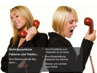 1
Nicht-Sprachliche
Faktoren und Telefon...
Ihre Stimme verrät Sie,
denn...
 Ihre Einstellung zum
Gespräch ist zu hören
 Ihre Körperhaltung
bestimmt die Stimme
 Nicken und Lächeln
sind hörbar
 