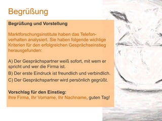 1
Begrüßung
Begrüßung und Vorstellung
Marktforschungsinstitute haben das Telefon-
verhalten analysiert. Sie haben folgende wichtige
Kriterien für den erfolgreichen Gesprächseinstieg
herausgefunden:
A) Der Gesprächspartner weiß sofort, mit wem er
spricht und wer die Firma ist.
B) Der erste Eindruck ist freundlich und verbindlich.
C) Der Gesprächspartner wird persönlich gegrüßt.
Vorschlag für den Einstieg:
Ihre Firma, Ihr Vorname, Ihr Nachname, guten Tag!
 