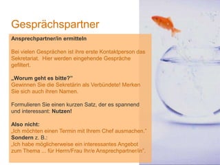 1
Gesprächspartner
Ansprechpartner/in ermitteln
Bei vielen Gesprächen ist ihre erste Kontaktperson das
Sekretariat. Hier werden eingehende Gespräche
gefiltert.
„Worum geht es bitte?”
Gewinnen Sie die Sekretärin als Verbündete! Merken
Sie sich auch ihren Namen.
Formulieren Sie einen kurzen Satz, der es spannend
und interessant: Nutzen!
Also nicht:
„Ich möchten einen Termin mit Ihrem Chef ausmachen.”
Sondern z. B.:
„Ich habe möglicherweise ein interessantes Angebot
zum Thema ... für Herrn/Frau Ihr/e Ansprechpartner/in”.
 