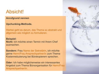 1
Absicht!
Anrufgrund nennen
Upchunking-Methode.
Hierbei geht es darum, das Thema so abstrakt und
allgemein wie möglich zu formulieren.
Beispiel:
Nicht: Ich möchte einen Termin mit Ihrem Chef
ausmachen.
Sondern: Frau Name der Sekretärin, ich möchte
gerne Herrn/Frau Ansprechpartner/in zum Thema
Kostenreduzierung bei Bürokopierern sprechen.
Oder: Ich habe möglicherweise ein interessantes
Angebot zum Thema Büroorganisation für Herrn/Frau
Ansprechpartner/in.
 