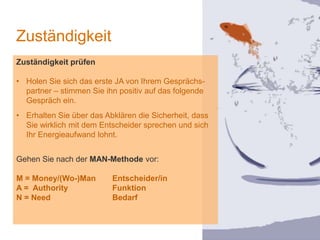 1
Zuständigkeit
Zuständigkeit prüfen
• Holen Sie sich das erste JA von Ihrem Gesprächs-
partner – stimmen Sie ihn positiv auf das folgende
Gespräch ein.
• Erhalten Sie über das Abklären die Sicherheit, dass
Sie wirklich mit dem Entscheider sprechen und sich
Ihr Energieaufwand lohnt.
Gehen Sie nach der MAN-Methode vor:
M = Money/(Wo-)Man Entscheider/in
A = Authority Funktion
N = Need Bedarf
 